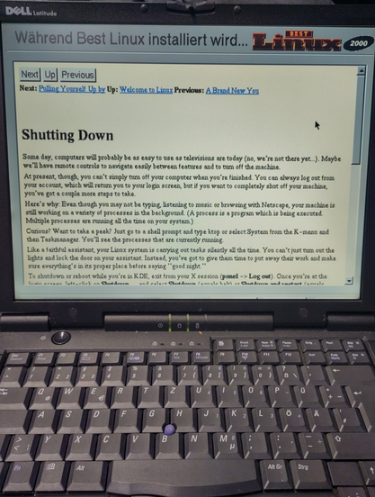 alter dell latitude laptop auf dem "best linux 2000" installiert wird

während der installation wird ein hilfetext zum thema "shutting down" angezeigt mit folgendem inhalt: "Some day, computers will probably be as easy to use as televisions are today (no, we're not there yet..). Maybe / we’ll have remote controls to navigate easily between features and to tum off the machine. At present, though, you can’t simply turn off your computer when you're finished. You can always log out from your accou…