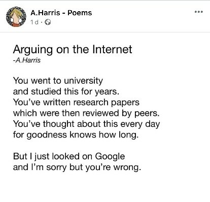 a screenshot from some 'A.Harris - Poems'. Titled 'Arguing on the Internet'. It reads:

You went to university
and studied this for years.
You've written research papers
which were then reviewed by peers.
You've thought about this every day
for goodness knows how long.

But I just looked on Google
and I'm sorry but you're wrong.