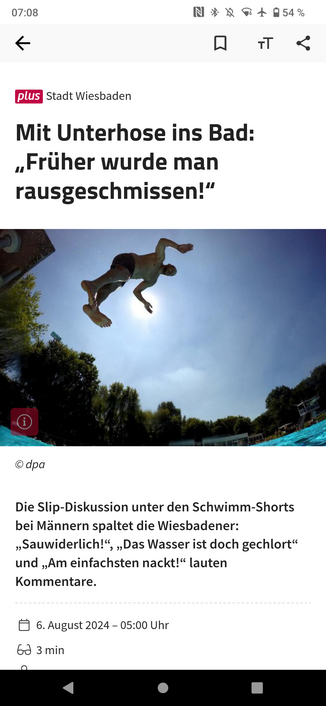 Screenshot des verlinkten Artikels: Mit Unterhose ins Bad: „Früher wurde man rausgeschmissen!“

Die Slip-Diskussion unter den Schwimm-Shorts bei Männern spaltet die Wiesbadener: „Sauwiderlich!“, „Das Wasser ist doch gechlort“ und „Am einfachsten nackt!“ lauten Kommentare.
