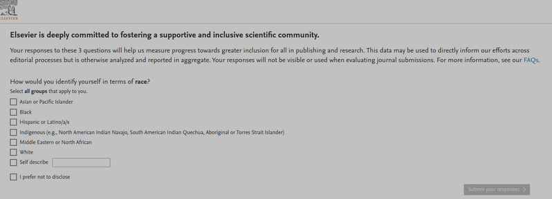 Online questionnaire by Elsevier, asking for the race I identify with. Options are:
"Asian or Pacific Islander, Black, Hispanic or Latino/a/x, Indigenous (e.g., North American Indian Navajo, South American Indian Quechua, Aboriginal or Torres Strait Islander), Middle Eastern or North African, White, Self describe, I prefer not to disclose"