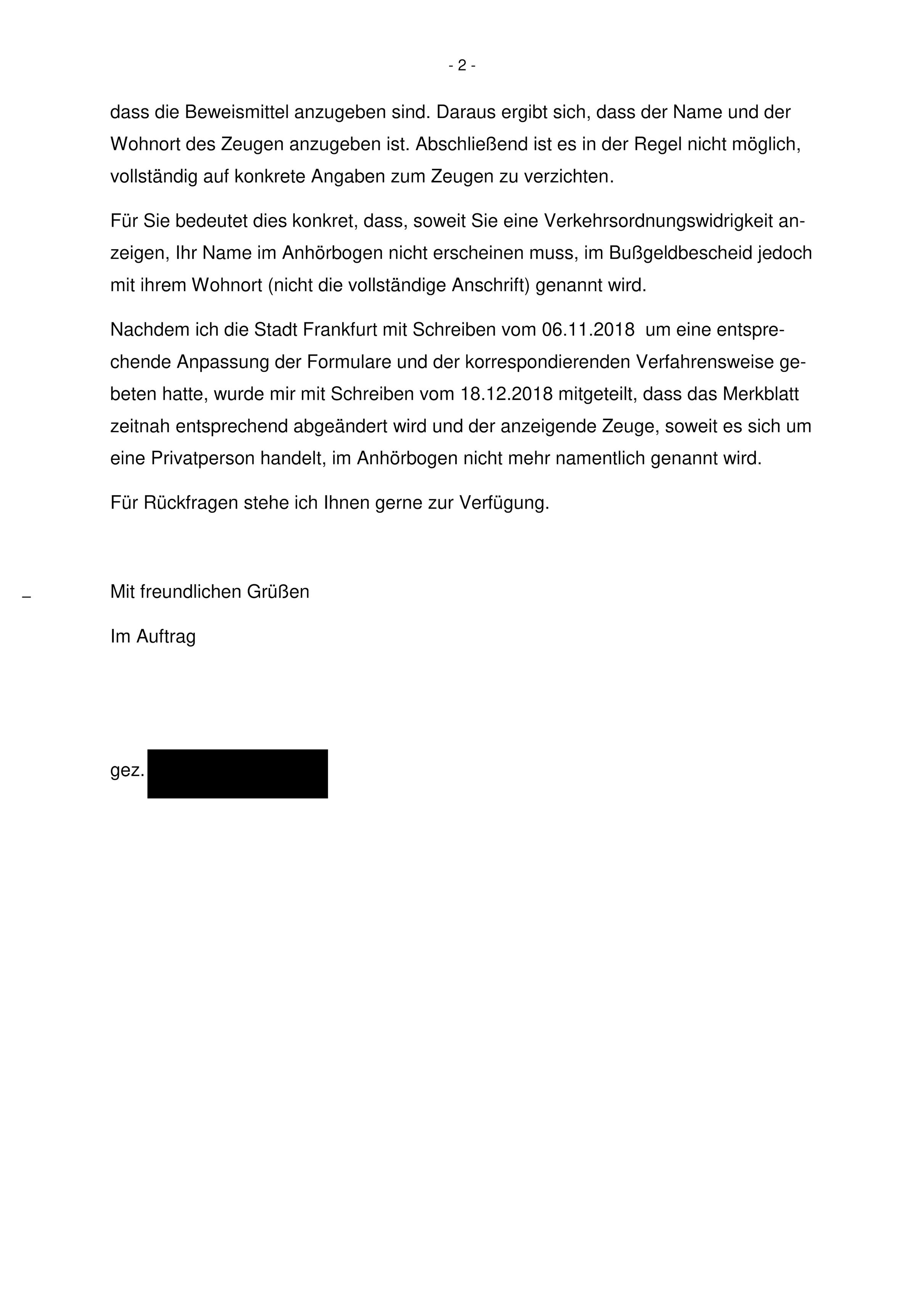 Fortsetzung des Schreibens: "dass die Beweismittel anzugeben sind. Daraus ergibt sich, dass der Name und der Wohnort des Zeugen anzugeben ist. Abschließend ist es in der Regel nicht möglich, vollständig auf konkrete Angaben zum Zeugen zu verzichten.
Für Sie bedeutet dies konkret, dass, soweit Sie eine Verkehrsordnungswidrigkeit anzeigen, Ihr Name im Anhörbogen nicht erscheinen muss, im Bußgeldbescheid jedoch mit ihrem Wohnort (nicht die vollständige Anschrift) genannt wird.
Nachdem ich die Stadt Frankfurt mit Schreiben vom 06.11.2018 um eine entsprechende Anpassung der Formulare und der korrespondierenden Verfahrensweise gebeten hatte, wurde mir mit Schreiben vom 18.12.2018 mitgeteilt, dass das Merkblatt zeitnah entsprechend abgeändert wird und der anzeigende Zeuge, soweit es sich um eine Privatperson handelt, im Anhörbogen nicht mehr namentlich genannt wird.
Für Rückfragen stehe ich Ihnen gerne zur Verfügung.
Mit freundlichen Grüßen
Im Auftrag"