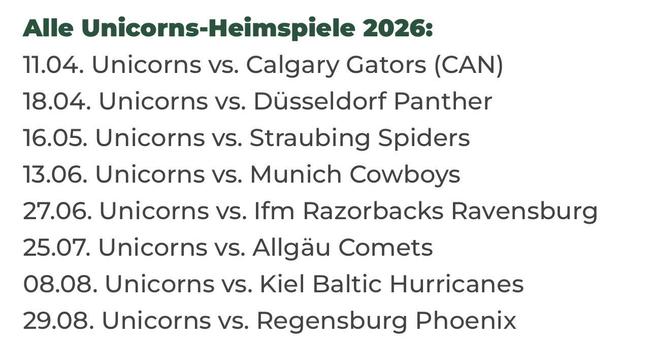 Alle Unicorns-Heimspiele 2026:
11.04. Unicorns vs. Calgary Gators (CAN)
18.04. Unicorns vs. Düsseldorf Panther
16.05. Unicorns vs. Straubing Spiders
13.06. Unicorns vs. Munich Cowboys
27.06. Unicorns vs. Ifm Razorbacks Ravensburg
25.07. Unicorns vs. Allgäu Comets
08.08. Unicorns vs. Kiel Baltic Hurricanes
29.08. Unicorns vs. Regensburg Phoenix