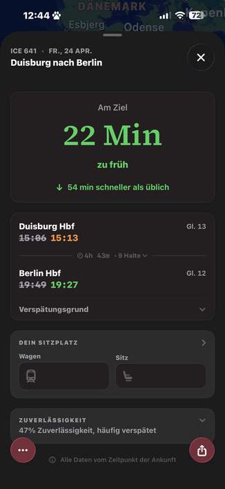 12:44%
• DANEMARK
Esbjerg
Odense
ICE 641 • FR., 24 APR.
Duisburg nach Berlin
Am Ziel
22 Min
zu früh
& 54 min schneller als üblich
Duisburg Hbf
15:06 15:13
Gl. 13
• 4h
43m • 9 Halte v
Berlin Hbf
19:49 19:27
Gl. 12
Verspätungsgrund
DEIN SITZPLATZ
Wagen
Sitz
ZUVERLÄSSIGKEIT
47% Zuverlässigkeit, häufig verspätet
...
Alle Daten vom Zeitpunkt der Ankunft